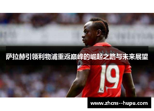 萨拉赫引领利物浦重返巅峰的崛起之路与未来展望