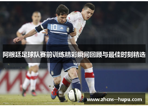 阿根廷足球队赛前训练精彩瞬间回顾与最佳时刻精选 阿根廷足球队赛前训练精彩瞬间回顾与最佳时刻精选