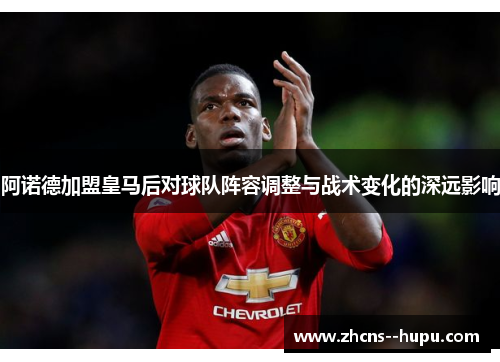 阿诺德加盟皇马后对球队阵容调整与战术变化的深远影响 阿诺德加盟皇马后对球队阵容调整与战术变化的深远影响