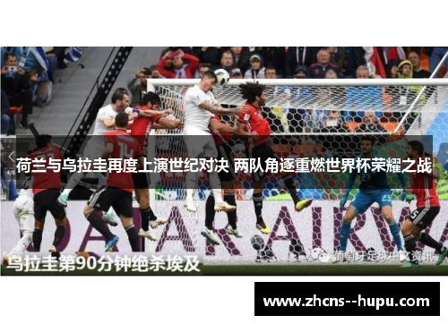 荷兰与乌拉圭再度上演世纪对决 两队角逐重燃世界杯荣耀之战