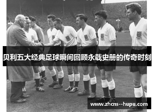 贝利五大经典足球瞬间回顾永载史册的传奇时刻