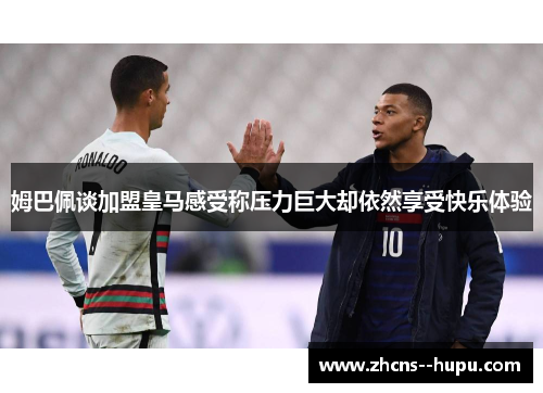姆巴佩谈加盟皇马感受称压力巨大却依然享受快乐体验