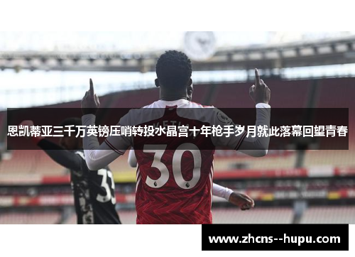 恩凯蒂亚三千万英镑压哨转投水晶宫十年枪手岁月就此落幕回望青春 恩凯蒂亚三千万英镑压哨转投水晶宫十年枪手岁月就此落幕回望青春