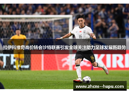 拉伊科维奇高价转会沙特联赛引发全球关注助力足球发展新趋势