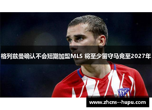 格列兹曼确认不会短期加盟MLS 将至少留守马竞至2027年 格列兹曼确认不会短期加盟MLS 将至少留守马竞至2027年