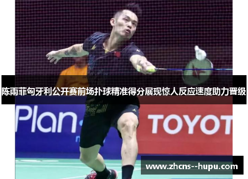 陈雨菲匈牙利公开赛前场扑球精准得分展现惊人反应速度助力晋级