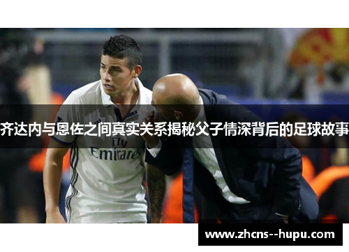 齐达内与恩佐之间真实关系揭秘父子情深背后的足球故事