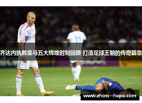 齐达内执教皇马五大辉煌时刻回顾 打造足球王朝的传奇篇章