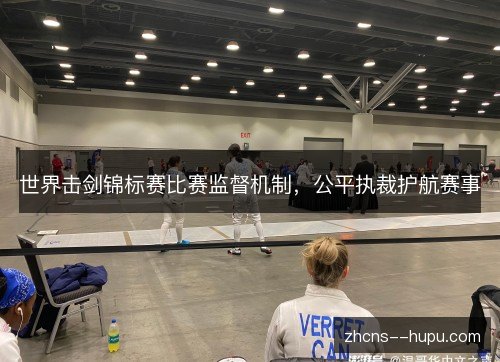 世界击剑锦标赛比赛监督机制,公平执裁护航赛事 世界击剑锦标赛比赛监督机制,公平执裁护航赛事